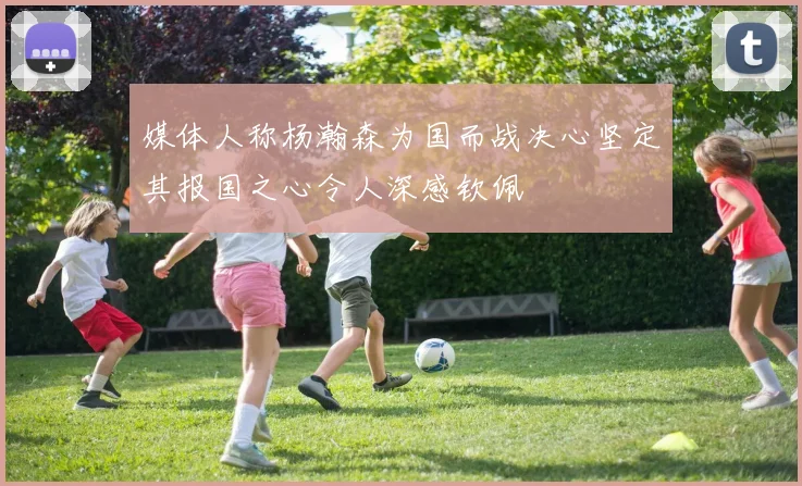 媒体人称杨瀚森为国而战决心坚定其报国之心令人深感钦佩
