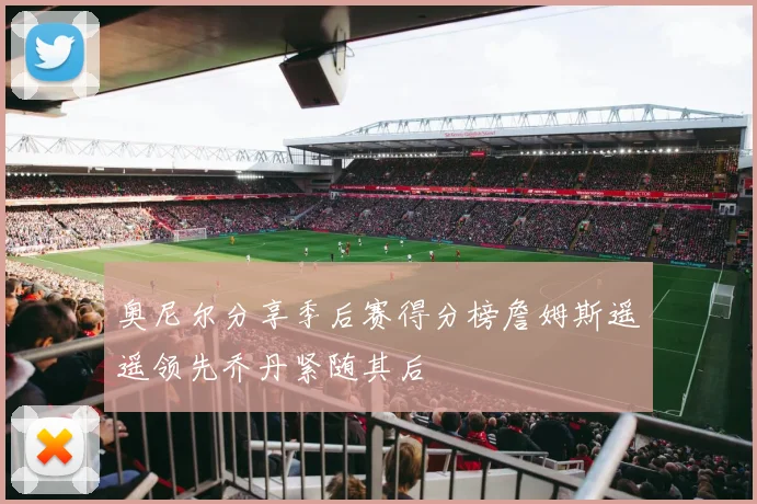 奥尼尔分享季后赛得分榜詹姆斯遥遥领先乔丹紧随其后