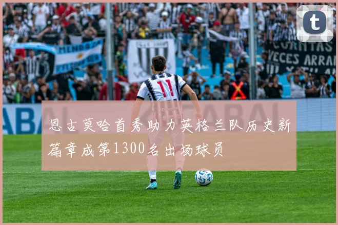 恩古莫哈首秀助力英格兰队历史新篇章成第1300名出场球员