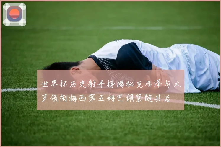世界杯历史射手榜揭秘克洛泽与大罗领衔梅西第五姆巴佩紧随其后