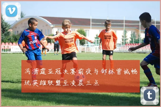 冯潇霆亚冠决赛前夜与郜林曾诚畅玩英雄联盟至凌晨三点