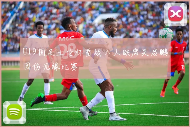 U19国足土伦杯首战六人缺席吴启鹏因伤无缘比赛