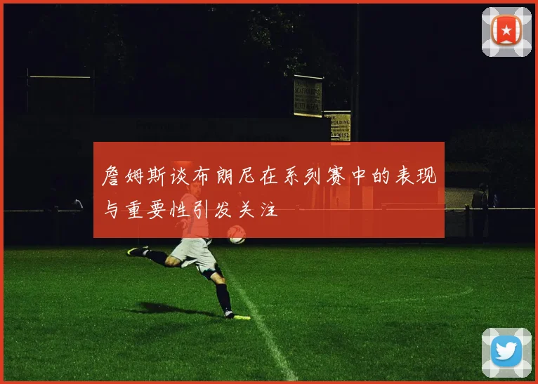 詹姆斯谈布朗尼在系列赛中的表现与重要性引发关注