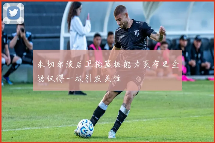 米切尔谈后卫抢篮板能力莫布里全场仅得一板引发关注