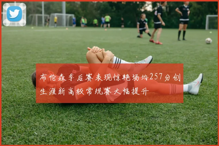 布伦森季后赛表现惊艳场均257分创生涯新高较常规赛大幅提升
