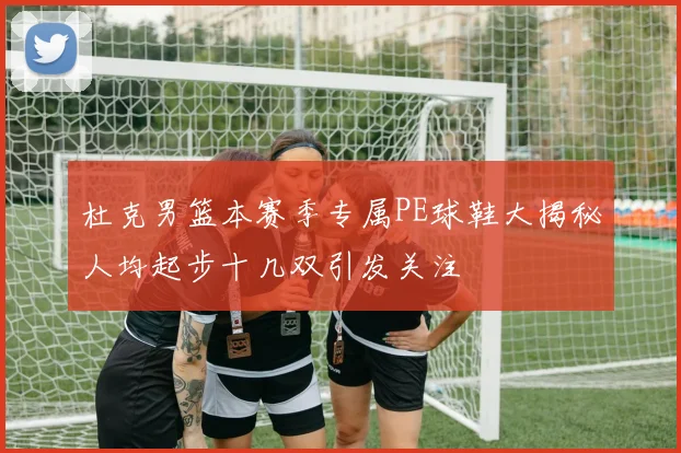 杜克男篮本赛季专属PE球鞋大揭秘人均起步十几双引发关注