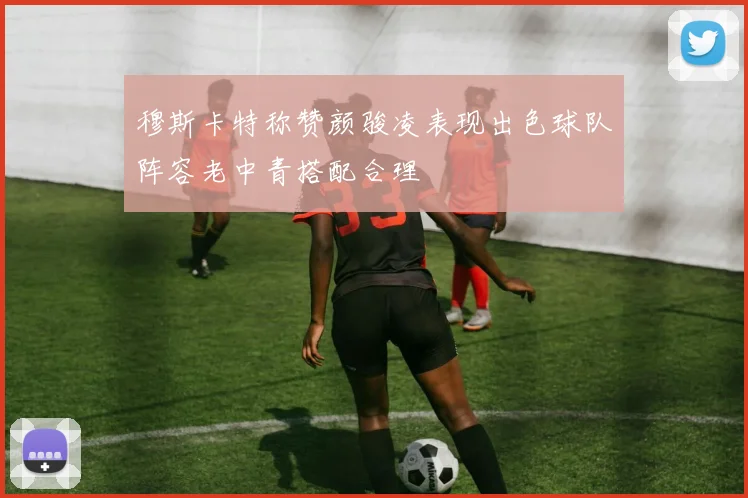 穆斯卡特称赞颜骏凌表现出色球队阵容老中青搭配合理