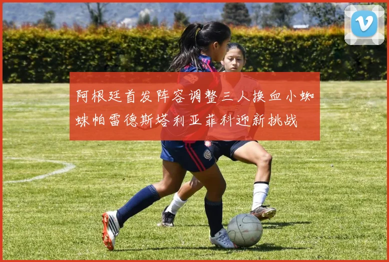 阿根廷首发阵容调整三人换血小蜘蛛帕雷德斯塔利亚菲科迎新挑战