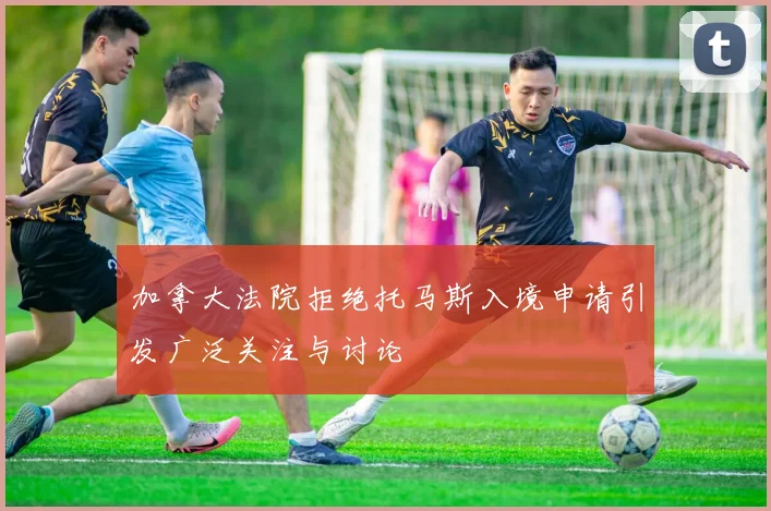 加拿大法院拒绝托马斯入境申请引发广泛关注与讨论