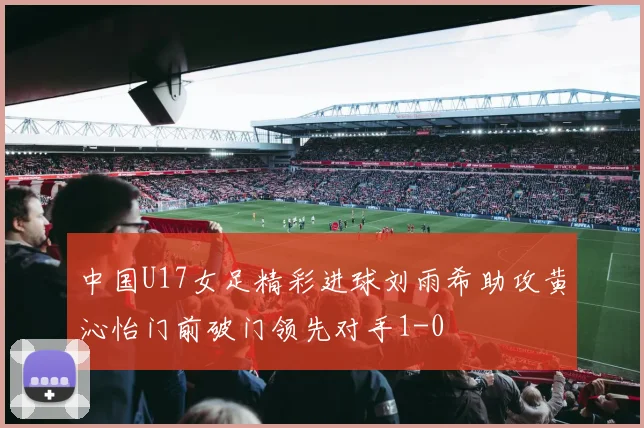 中国U17女足精彩进球刘雨希助攻黄沁怡门前破门领先对手1-0